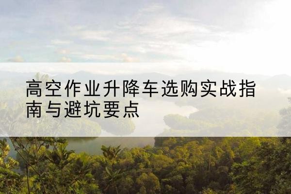 越城升降车怎么选-高空作业升降车选购实战指南与避坑要点