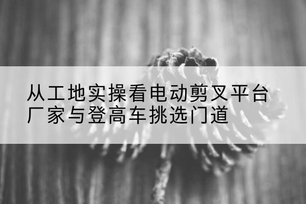 越城电动剪叉升降平台厂家-从工地实操看电动剪叉平台厂家与登高车挑选门道