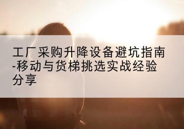 越城移动式升降机怎么选-工厂采购升降设备避坑指南-移动与货梯挑选实战经验分享