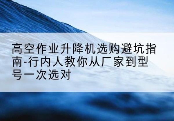越城升降平台厂家-高空作业升降机选购避坑指南-行内人教你从厂家到型号一次选对