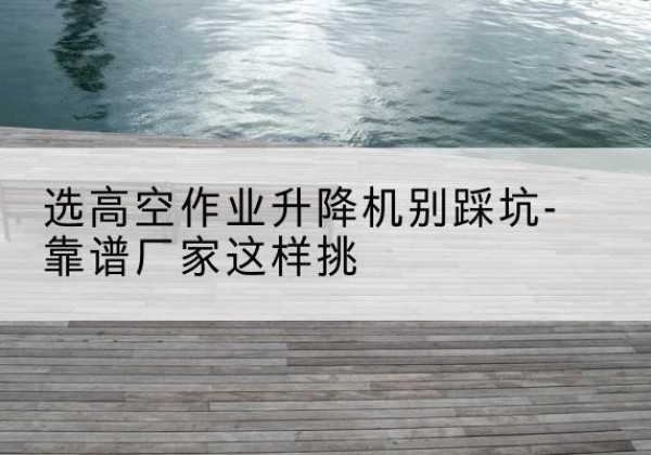越城剪叉式升降机厂家-选高空作业升降机别踩坑-靠谱厂家这样挑