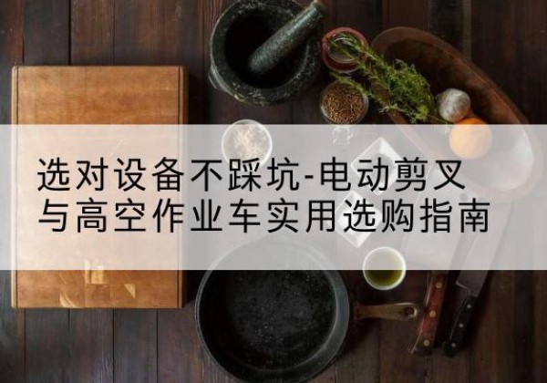 越城电动剪叉升降平台怎么选-选对设备不踩坑-电动剪叉与高空作业车实用选购指南