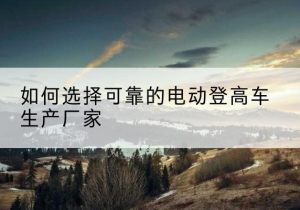 越城电动登高车厂家-如何选择可靠的电动登高车生产厂家