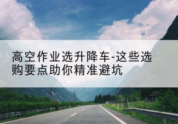 越城升降车厂家-高空作业选升降车-这些选购要点助你*避坑