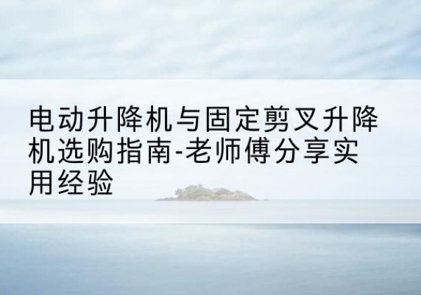 越城电动升降机怎么选-电动升降机与固定剪叉升降机选购指南-老师傅分享实用经验