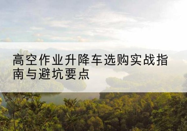越城升降车怎么选-高空作业升降车选购实战指南与避坑要点