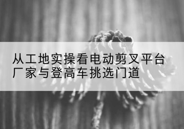 越城电动剪叉升降平台厂家-从工地实操看电动剪叉平台厂家与登高车挑选门道