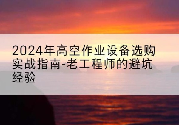 越城高空作业升降机厂家推荐-2024年高空作业设备选购实战指南-老工程师的避坑经验